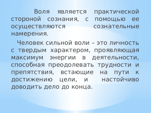  Воля является практической стороной сознания, с помощью ее осуществляются сознательные намерения.  Человек сильной воли – это личность с твердым характером, проявляющая максимум энергии в деятельности, способная преодолевать трудности и препятствия, встающие на пути к достижению цели, и настойчиво доводить дело до конца. 