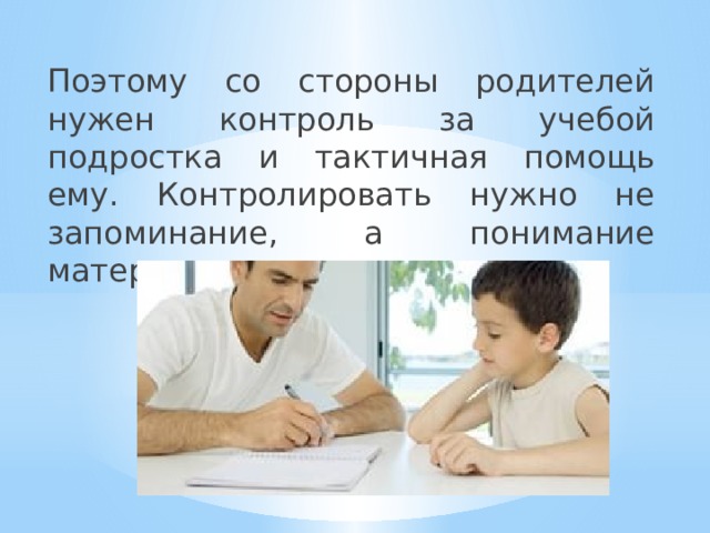 Поэтому со стороны родителей нужен контроль за учебой подростка и тактичная помощь ему. Контролировать нужно не запоминание, а понимание материала. 