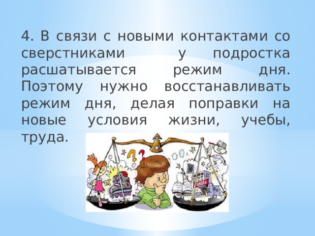 4. В связи с новыми контактами со сверстниками у подростка расшатывается режим дня. Поэтому нужно восстанавливать режим дня, делая поправки на новые условия жизни, учебы, труда. 