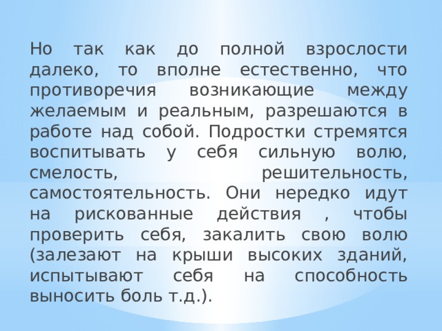 Но так как до полной взрослости далеко, то вполне естественно, что противоречия возникающие между желаемым и реальным, разрешаются в работе над собой. Подростки стремятся воспитывать у себя сильную волю, смелость, решительность, самостоятельность. Они нередко идут на рискованные действия , чтобы проверить себя, закалить свою волю (залезают на крыши высоких зданий, испытывают себя на способность выносить боль т.д.). 