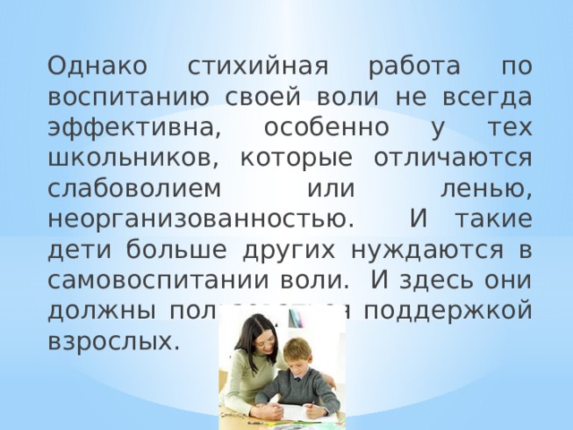 Однако стихийная работа по воспитанию своей воли не всегда эффективна, особенно у тех школьников, которые отличаются слабоволием или ленью, неорганизованностью. И такие дети больше других нуждаются в самовоспитании воли. И здесь они должны пользоваться поддержкой взрослых. 
