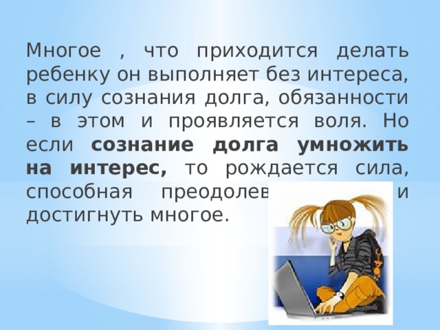 Многое , что приходится делать ребенку он выполняет без интереса, в силу сознания долга, обязанности – в этом и проявляется воля. Но если сознание долга умножить на интерес, то рождается сила, способная преодолевать все и достигнуть многое. 