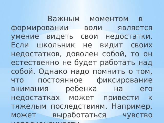  Важным моментом в формировании воли является умение видеть свои недостатки. Если школьник не видит своих недостатков, доволен собой, то он естественно не будет работать над собой. Однако надо помнить о том, что постоянное фиксирование внимания ребенка на его недостатках может привести к тяжелым последствиям. Например, может выработаться чувство неполноценности. 