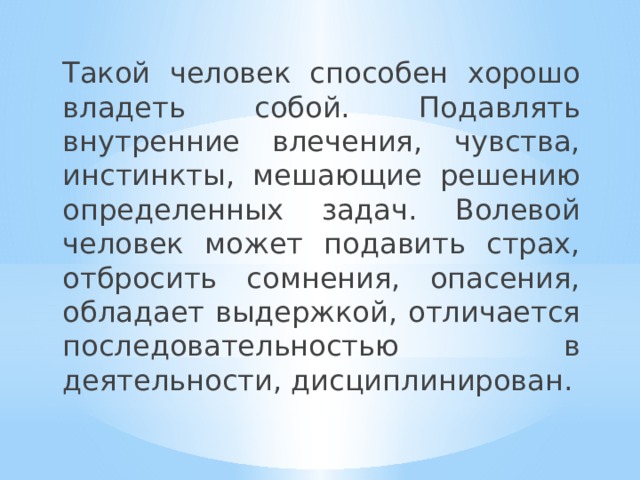 Такой человек способен хорошо владеть собой. Подавлять внутренние влечения, чувства, инстинкты, мешающие решению определенных задач. Волевой человек может подавить страх, отбросить сомнения, опасения, обладает выдержкой, отличается последовательностью в деятельности, дисциплинирован. 