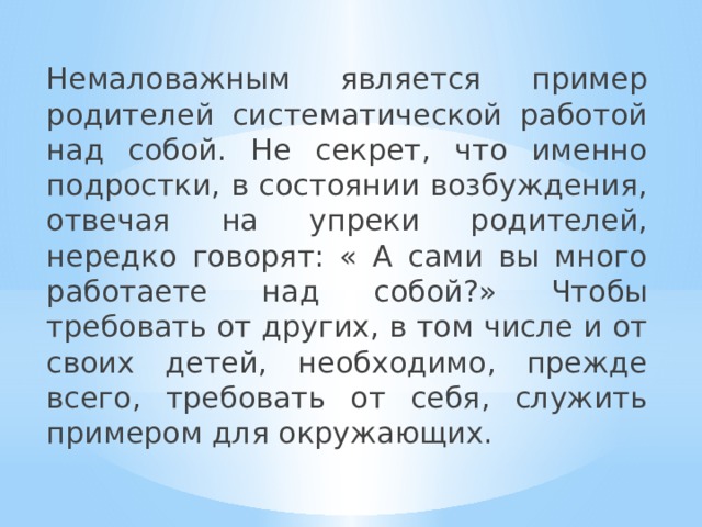 Немаловажным является пример родителей систематической работой над собой. Не секрет, что именно подростки, в состоянии возбуждения, отвечая на упреки родителей, нередко говорят: « А сами вы много работаете над собой?» Чтобы требовать от других, в том числе и от своих детей, необходимо, прежде всего, требовать от себя, служить примером для окружающих. 