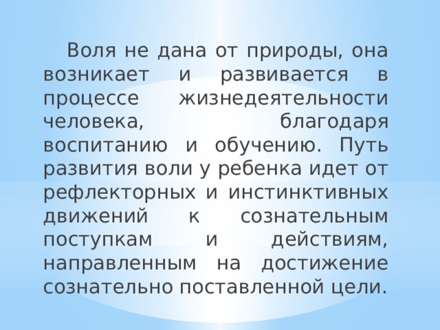  Воля не дана от природы, она возникает и развивается в процессе жизнедеятельности человека, благодаря воспитанию и обучению. Путь развития воли у ребенка идет от рефлекторных и инстинктивных движений к сознательным поступкам и действиям, направленным на достижение сознательно поставленной цели. 
