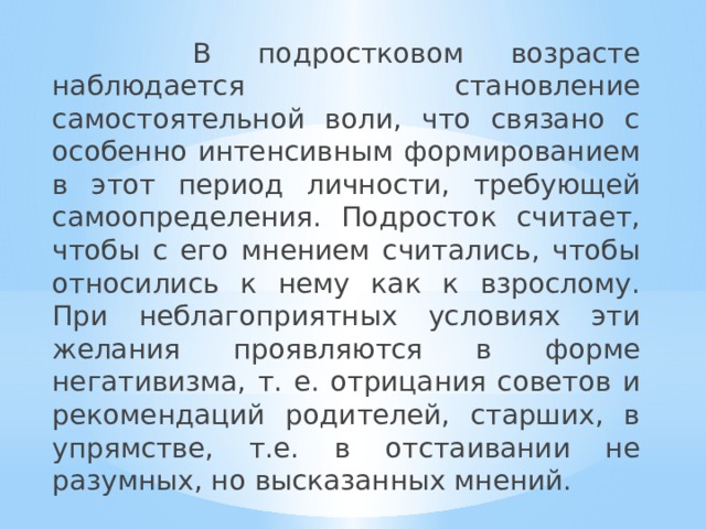  В подростковом возрасте наблюдается становление самостоятельной воли, что связано с особенно интенсивным формированием в этот период личности, требующей самоопределения. Подросток считает, чтобы с его мнением считались, чтобы относились к нему как к взрослому. При неблагоприятных условиях эти желания проявляются в форме негативизма, т. е. отрицания советов и рекомендаций родителей, старших, в упрямстве, т.е. в отстаивании не разумных, но высказанных мнений. 