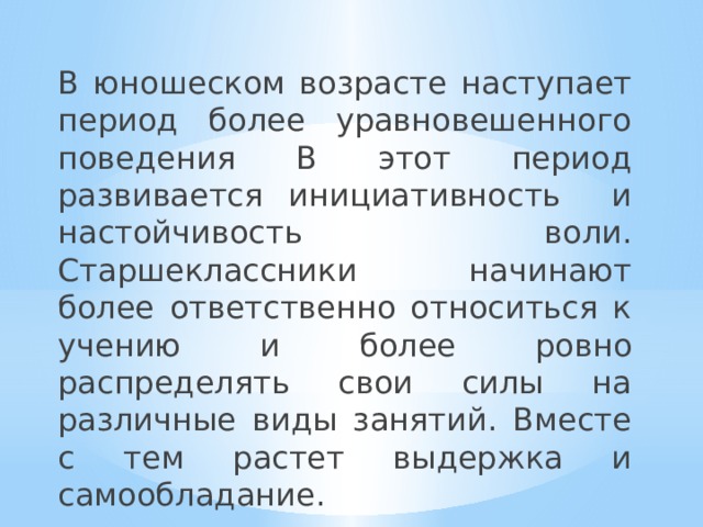 В юношеском возрасте наступает период более уравновешенного поведения В этот период развивается инициативность и настойчивость воли. Старшеклассники начинают более ответственно относиться к учению и более ровно распределять свои силы на различные виды занятий. Вместе с тем растет выдержка и самообладание. 