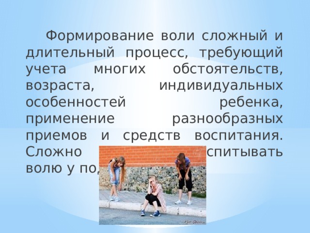  Формирование воли сложный и длительный процесс, требующий учета многих обстоятельств, возраста, индивидуальных особенностей ребенка, применение разнообразных приемов и средств воспитания. Сложно и трудно воспитывать волю у подростка. 