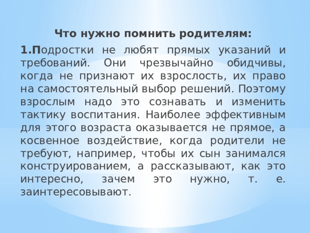 Что нужно помнить родителям: 1.П одростки не любят прямых указаний и требований. Они чрезвычайно обидчивы, когда не признают их взрослость, их право на самостоятельный выбор решений. Поэтому взрослым надо это сознавать и изменить тактику воспитания. Наиболее эффективным для этого возраста оказывается не прямое, а косвенное воздействие, когда родители не требуют, например, чтобы их сын занимался конструированием, а рассказывают, как это интересно, зачем это нужно, т. е. заинтересовывают. 