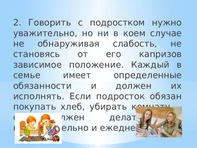 2. Говорить с подростком нужно уважительно, но ни в коем случае не обнаруживая слабость, не становясь от его капризов зависимое положение. Каждый в семье имеет определенные обязанности и должен их исполнять. Если подросток обязан покупать хлеб, убирать комнату,… он должен делать это неукоснительно и ежедневно. 