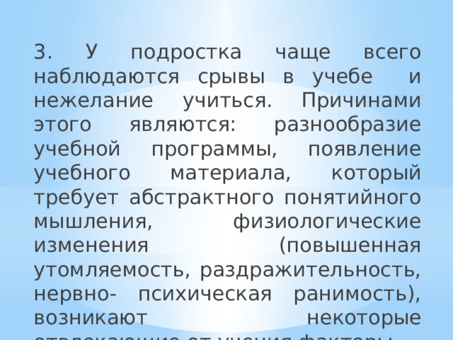 3. У подростка чаще всего наблюдаются срывы в учебе и нежелание учиться. Причинами этого являются: разнообразие учебной программы, появление учебного материала, который требует абстрактного понятийного мышления, физиологические изменения (повышенная утомляемость, раздражительность, нервно- психическая ранимость), возникают некоторые отвлекающие от учения факторы. 