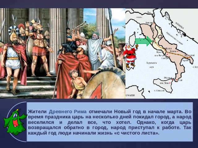 Жители Древнего Рима отмечали Новый год в начале марта. Во время праздника царь на несколько дней покидал город, а народ веселился и делал все, что хотел. Однако, когда царь возвращался обратно в город, народ приступал к работе. Так каждый год люди начинали жизнь «с чистого листа». 