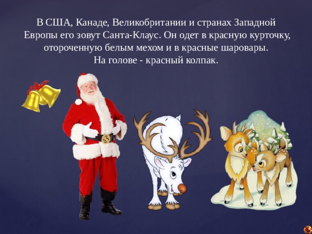 В США, Канаде, Великобритании и странах Западной  Европы его зовут Санта-Клаус. Он одет в красную курточку,  отороченную белым мехом и в красные шаровары. На голове - красный колпак. 