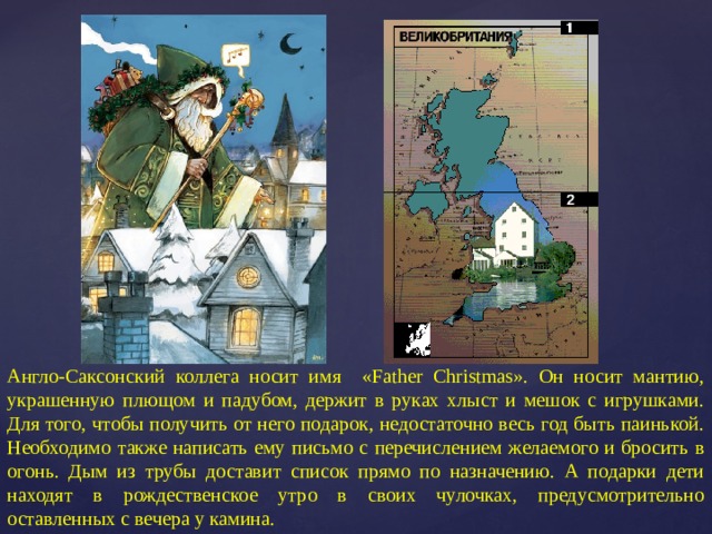 Англо-Саксонский коллега носит имя «Father Christmas». Он носит мантию, украшенную плющом и падубом, держит в руках хлыст и мешок с игрушками. Для того, чтобы получить от него подарок, недостаточно весь год быть паинькой. Необходимо также написать ему письмо с перечислением желаемого и бросить в огонь. Дым из трубы доставит список прямо по назначению. А подарки дети находят в рождественское утро в своих чулочках, предусмотрительно оставленных с вечера у камина. 