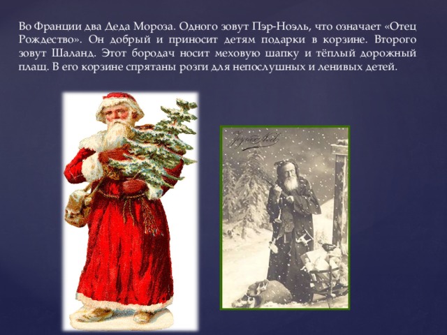 Во Франции два Деда Мороза. Одного зовут Пэр-Ноэль, что означает «Отец Рождество». Он добрый и приносит детям подарки в корзине. Второго зовут Шаланд. Этот бородач носит меховую шапку и тёплый дорожный плащ. В его корзине спрятаны розги для непослушных и ленивых детей. 