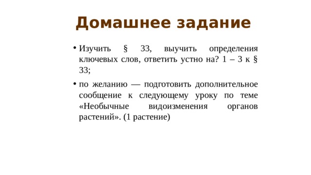 Домашнее задание Изучить § 33, выучить определения ключевых слов, ответить устно на? 1 – 3 к § 33; по желанию — подготовить дополнительное сообщение к следующему уроку по теме «Необычные видоизменения органов растений». (1 растение) 