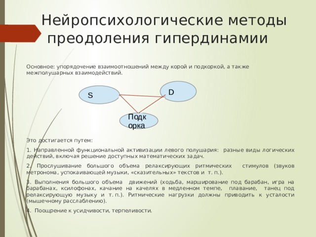   Нейропсихологические методы преодоления гипердинамии Основное: упорядочение взаимоотношений между корой и подкоркой, а также межполушарных взаимодействий. Это достигается путем: 1. Направленной функциональной активизации левого полушария: разные виды логических действий, включая решение доступных математических задач. 2. Прослушивание большого объема релаксирующих ритмических стимулов (звуков метронома, успокаивающей музыки, «сказительных» текстов и т. п.). 3. Выполнения большого объема движений (ходьба, марширование под барабан, игра на барабанах, ксилофонах, качание на качелях в медленном темпе, плавание, танец под релаксирующую музыку и т. п.). Ритмические нагрузки должны приводить к усталости (мышечному расслаблению). 4. Поощрение к усидчивости, терпеливости. D S Подкорка 