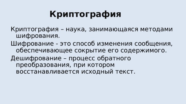 Криптография Криптография – наука, занимающаяся методами шифрования. Шифрование - это способ изменения сообщения, обеспечивающее сокрытие его содержимого. Дешифрование – процесс обратного преобразования, при котором восстанавливается исходный текст. 