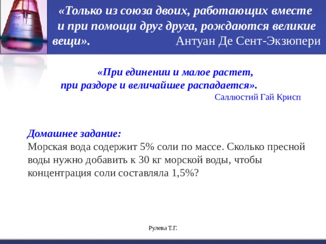 «Только из союза двоих, работающих вместе и при помощи друг друга, рождаются великие вещи».  Антуан Де Сент-Экзюпери «При единении и малое растет, при раздоре и величайшее распадается».  Саллюстий Гай Крисп  Домашнее задание: Морская вода содержит 5% соли по массе. Сколько пресной воды нужно добавить к 30 кг морской воды, чтобы концентрация соли составляла 1,5%? Рулева Т.Г. 