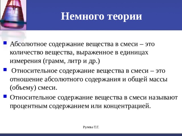 Немного теории Абсолютное содержание вещества в смеси – это количество вещества, выраженное в единицах измерения (грамм, литр и др.)  Относительное содержание вещества в смеси – это отношение абсолютного содержания и общей массы (объему) смеси. Относительное содержание вещества в смеси называют процентным содержанием или концентрацией. Рулева Т.Г. 