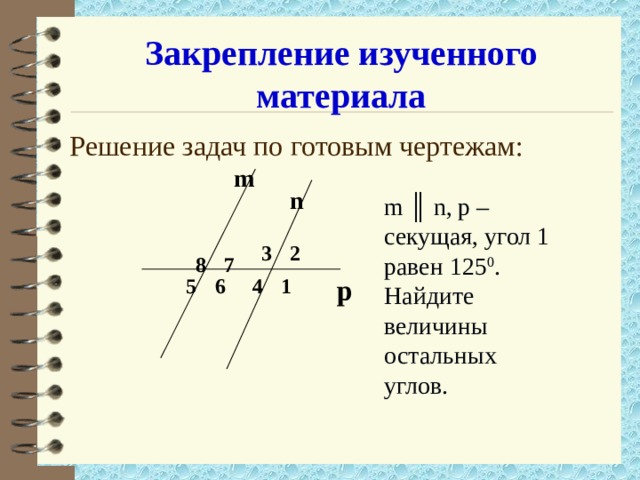 Закрепление изученного материала m ║ n, p – секущая, угол 1 равен 125 0 . Найдите величины остальных углов. Решение задач по готовым чертежам: m n 2 3 8 7  4  p 1 6 5