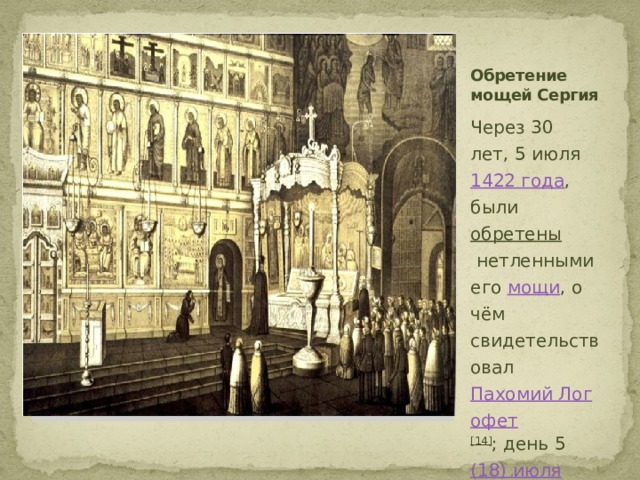 Обретение мощей Сергия Вставка рисунка Через 30 лет, 5 июля  1422 года , были  обретены  нетленными его  мощи , о чём свидетельствовал  Пахомий Логофет [14] ; день 5  (18) июля  является одним из дней памяти святого. 