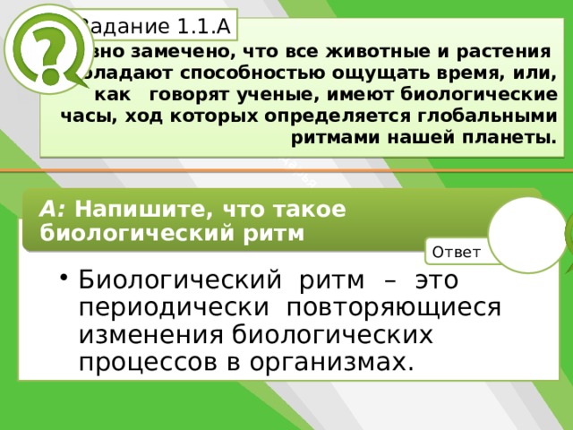 Белик Дарья Задание 1.1.А   Давно замечено, что все животные и растения  обладают способностью ощущать время, или, как  говорят ученые, имеют биологические часы, ход которых определяется глобальными ритмами нашей планеты. А: Напишите, что такое биологический ритм Биологический ритм  –  это периодически повторяющиеся изменения биологических процессов в организмах. Биологический ритм  –  это периодически повторяющиеся изменения биологических процессов в организмах. Ответ 