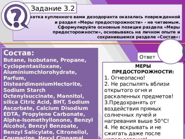 Белик Дарья Задание 3.2 Этикетка купленного вами дезодоранта оказалась поврежденной и раздел «Меры предосторожности» - не читаемым. Сформулируйте основные позиции раздела «Меры предосторожности», основываясь на личном опыте и сохранившемся разделе «Состав»: Состав: Butane, Isobutane, Propane, Cyclopentasiloxane, Aluminiumchlorohydrate, Parfum, DisteardimoniumHectorite, Sodium Starch Octenylsuccinate, Mannitol, silica Citric Acid, BHT, Sodium Ascorbate, Calcium Disodium EDTA, Propylene Carbonate, Alpha-Isomethyllonone, Benzyl Alcohol, Benzyl Benzoate, Benzyl Salicylate, Citronellol, Coumarine, Hexyl Cinnamal, Limonene, Linalool. Ответ МЕРЫ ПРЕДОСТОРОЖНОСТИ: МЕРЫ ПРЕДОСТОРОЖНОСТИ: 1. Огнеопасно! 1. 2. Не распылять вблизи открытого огня и раскаленных предметов! 3.Предохранять от воздействия прямых солнечных лучей и нагревания выше 50°С! 2. 4. Не вскрывать и не сжигать даже после использования! 5. Хранить в недоступном для детей месте (Беречь от детей; Не разбирать и не давать детям!) 3. 4. 5.