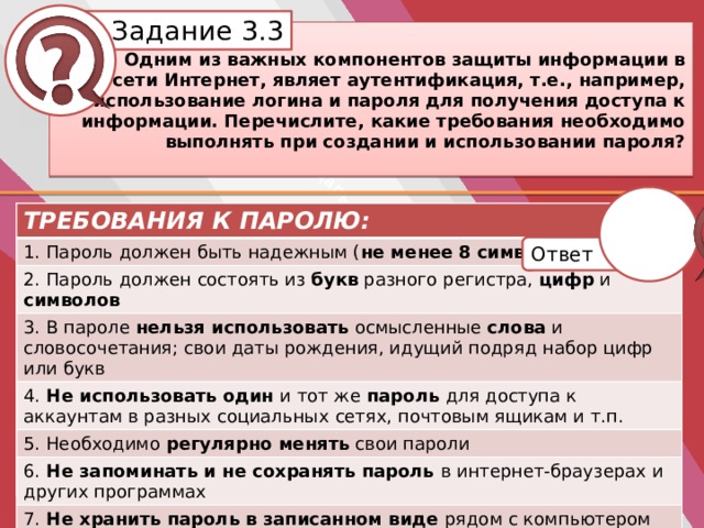 Белик Дарья Задание 3.3     Одним из важных компонентов защиты информации в сети Интернет, являет аутентификация, т.е., например, использование логина и пароля для получения доступа к информации. Перечислите, какие требования необходимо выполнять при создании и использовании пароля? ТРЕБОВАНИЯ К ПАРОЛЮ: ТРЕБОВАНИЯ К ПАРОЛЮ: 1. Пароль должен быть надежным ( не менее  8  символов ) 1. 2. 2. Пароль должен состоять из букв разного регистра, цифр и символов 3. 3. В пароле нельзя использовать осмысленные слова и словосочетания; свои даты рождения, идущий подряд набор цифр или букв 4. Не использовать один и тот же пароль для доступа к аккаунтам в разных социальных  сетях, почтовым ящикам и т.п. 4. 5. 5. Необходимо регулярно менять свои пароли 6. Не запоминать и не сохранять пароль в интернет-браузерах и других программах 6. 7. 7. Не хранить пароль в записанном виде рядом с компьютером Ответ 