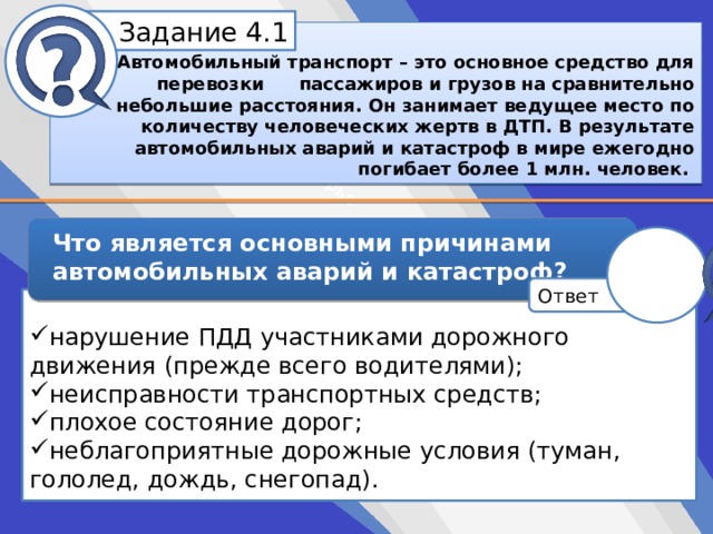 Белик Дарья Задание 4.1   Автомобильный транспорт – это основное средство для перевозки  пассажиров и грузов на сравнительно небольшие расстояния. Он занимает ведущее место по количеству человеческих жертв в ДТП. В результате автомобильных аварий и катастроф в мире ежегодно погибает более 1 млн. человек.  Что является основными причинами автомобильных аварий и катастроф? Ответ нарушение ПДД участниками дорожного движения (прежде всего водителями); неисправности транспортных средств; плохое состояние дорог; неблагоприятные дорожные условия (туман, гололед, дождь, снегопад). 