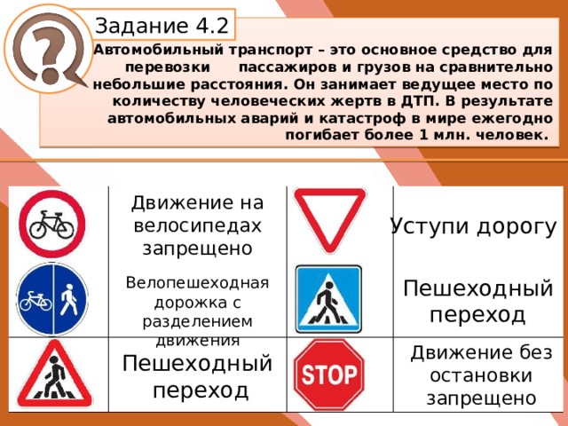 Белик Дарья Задание 4.2   Автомобильный транспорт – это основное средство для перевозки  пассажиров и грузов на сравнительно небольшие расстояния. Он занимает ведущее место по количеству человеческих жертв в ДТП. В результате автомобильных аварий и катастроф в мире ежегодно погибает более 1 млн. человек.  Движение на велосипедах запрещено Уступи дорогу Велопешеходная дорожка с разделением движения Пешеходный переход Движение без остановки запрещено Пешеходный переход 