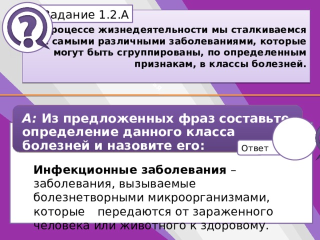 Белик Дарья Задание 1.2.А В процессе жизнедеятельности мы сталкиваемся с самыми различными заболеваниями, которые могут быть сгруппированы, по определенным признакам, в классы болезней. А: Из предложенных фраз составьте определение данного класса болезней и назовите его: Инфекционные заболевания – заболевания, вызываемые болезнетворными микроорганизмами, которые передаются от зараженного человека или животного к здоровому. … или животного к здоровому… … болезнетворными микроорганизмами,… … которые передаются от… … зараженного человека… … заболевания, вызываемые… Ответ