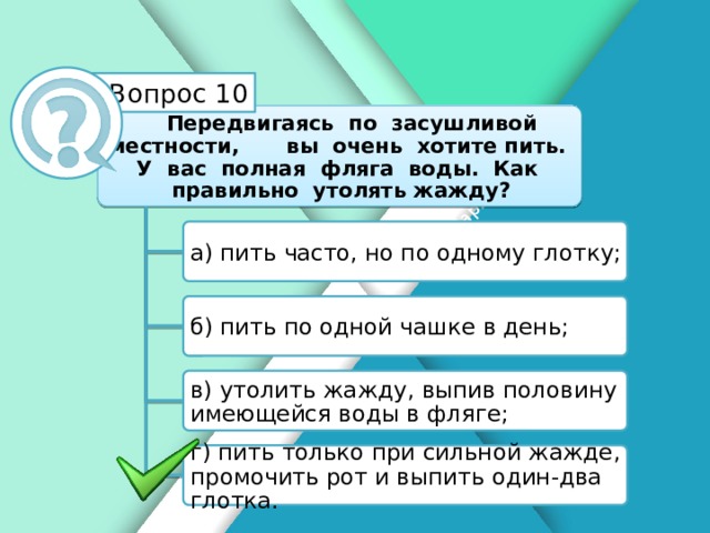 Белик Дарья Вопрос 10 Передвигаясь по засушливой местности, вы очень хотите пить. У вас полная фляга воды. Как правильно утолять жажду? а) пить часто, но по одному глотку; б) пить по одной чашке в день; в) утолить жажду, выпив половину имеющейся воды в фляге; г) пить только при сильной жажде, промочить рот и выпить один-два глотка.