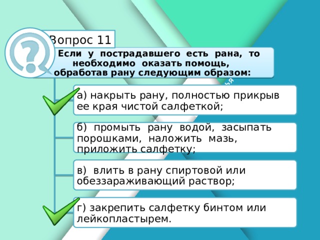 Белик Дарья Вопрос 11 Если у пострадавшего есть рана, то необходимо оказать помощь, обработав рану следующим образом: а) накрыть рану, полностью прикрыв ее края чистой салфеткой; б) промыть рану водой, засыпать порошками, наложить мазь, приложить салфетку; в) влить в рану спиртовой или обеззараживающий раствор; г) закрепить салфетку бинтом или лейкопластырем.