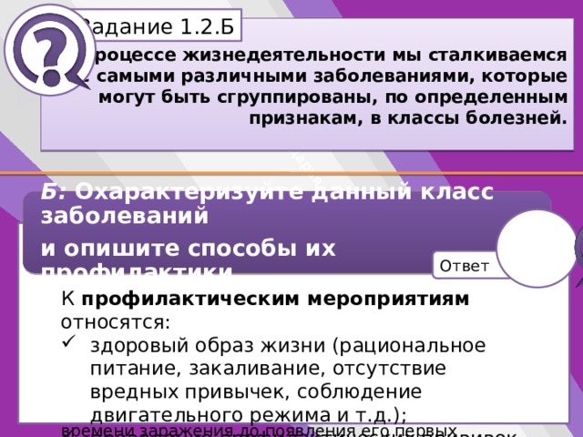 Белик Дарья Задание 1.2.Б В процессе жизнедеятельности мы сталкиваемся с самыми различными заболеваниями, которые могут быть сгруппированы, по определенным признакам, в классы болезней. Б: Охарактеризуйте данный класс заболеваний и опишите способы их профилактики. К профилактическим мероприятиям относятся: Характеристика: причиной возникновения инфекционных заболеваний является возбудитель (микроорганизм). Основными возбудителями инфекционных болезней являются: вирусы, бактерии, грибки, риккетсии. Одной из особенностей инфекционных заболеваний является наличие инкубационного периода, то есть периода от времени заражения до появления его первых признаков. здоровый образ жизни (рациональное питание, закаливание, отсутствие вредных привычек, соблюдение двигательного режима и т.д.); проведение профилактических прививок. Ответ