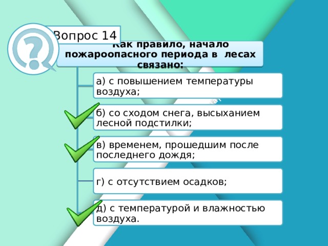 Белик Дарья Вопрос 14 Как правило, начало пожароопасного периода в лесах связано: а) с повышением температуры воздуха; б) со сходом снега, высыханием лесной подстилки; в) временем, прошедшим после последнего дождя; г) с отсутствием осадков; д) с температурой и влажностью воздуха.