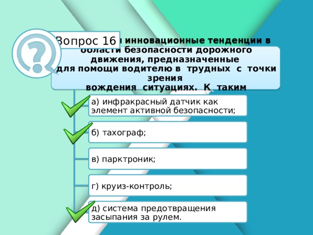 Белик Дарья Вопрос 16 Имеются инновационные тенденции в области безопасности дорожного движения, предназначенные для помощи водителю в трудных с точки зрения вождения ситуациях. К таким тенденциям относятся: а) инфракрасный датчик как элемент активной безопасности; б) тахограф; в) парктроник; г) круиз-контроль; д) система предотвращения засыпания за рулем.