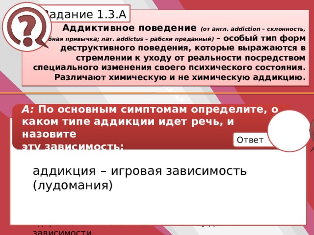 Белик Дарья Задание 1.3.А Аддиктивное поведение (от англ. addiction – склонность, пагубная привычка; лат. addictus – рабски преданный) – особый тип форм деструктивного поведения, которые выражаются в стремлении к уходу от реальности посредством специального изменения своего психического состояния. Различают химическую и не химическую аддикцию. А: По основным симптомам определите, о каком типе аддикции идет речь, и назовите эту зависимость: аддикция – игровая зависимость (лудомания) повышенная возбудимость, беспокойство, чрезмерная раздражительность, необоснованный гнев, отсутствие самоконтроля; сниженная заинтересованность к реальной жизни, отрыв от домашних дел, служебных обязанностей, учебы, встреч и т.д.; пренебрежение собственным здоровьем, гигиеной и сном в пользу данной зависимости. Ответ