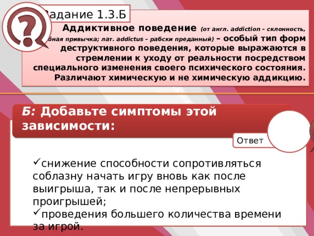Белик Дарья Задание 1.3.Б Аддиктивное поведение (от англ. addiction – склонность, пагубная привычка; лат. addictus – рабски преданный) – особый тип форм деструктивного поведения, которые выражаются в стремлении к уходу от реальности посредством специального изменения своего психического состояния. Различают химическую и не химическую аддикцию. Б: Добавьте симптомы этой зависимости: снижение способности сопротивляться соблазну начать игру вновь как после выигрыша, так и после непрерывных проигрышей; проведения большего количества времени за игрой. Ответ