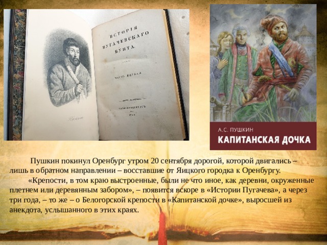  Пушкин покинул Оренбург утром 20 сентября дорогой, которой двигались – лишь в обратном направлении – восставшие от Яицкого городка к Оренбургу. «Крепости, в том краю выстроенные, были не что иное, как деревни, окруженные плетнем или деревянным забором», – появится вскоре в «Истории Пугачева», а через три года, – то же – о Белогорской крепости в «Капитанской дочке», выросшей из анекдота, услышанного в этих краях. 