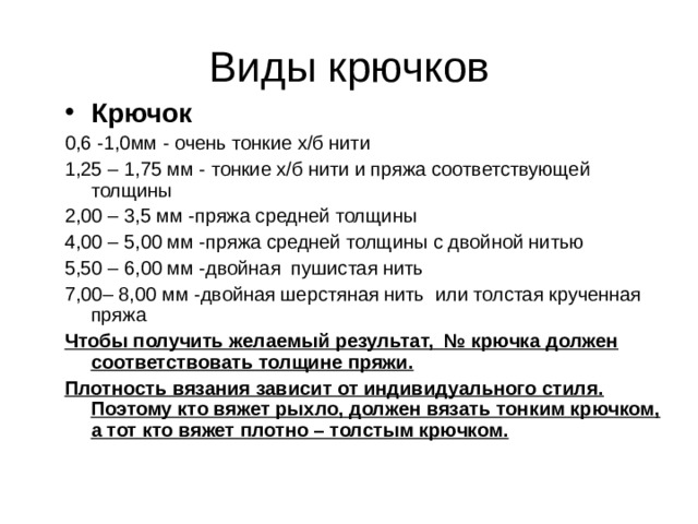 Виды крючков Крючок 0,6 -1,0мм - очень тонкие х/б нити 1,25 – 1,75 мм - тонкие х/б нити и пряжа соответствующей толщины 2,00 – 3,5 мм -пряжа средней толщины 4,00 – 5,00 мм -пряжа средней толщины с двойной нитью 5,50 – 6,00 мм -двойная пушистая нить 7,00– 8,00 мм -двойная шерстяная нить или толстая крученная пряжа Чтобы получить желаемый результат, № крючка должен соответствовать толщине пряжи. Плотность вязания зависит от индивидуального стиля. Поэтому кто вяжет рыхло, должен вязать тонким крючком, а тот кто вяжет плотно – толстым крючком. 