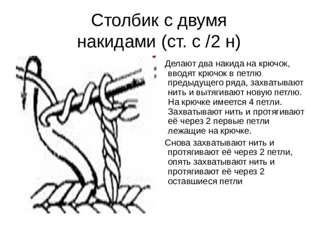 Столбик с двумя  накидами (ст. с /2 н) Делают два накида на крючок, вводят крючок в петлю предыдущего ряда, захватывают нить и вытягивают новую петлю. На крючке имеется 4 петли. Захватывают нить и протягивают её через 2 первые петли лежащие на крючке. Снова захватывают нить и протягивают её через 2 петли, опять захватывают нить и протягивают её через 2 оставшиеся петли 