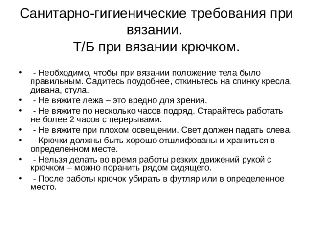 Санитарно-гигиенические требования при вязании.  Т/Б при вязании крючком.  - Необходимо, чтобы при вязании положение тела было правильным. Садитесь поудобнее, откиньтесь на спинку кресла, дивана, стула.  - Не вяжите лежа – это вредно для зрения.  - Не вяжите по несколько часов подряд. Старайтесь работать не более 2 часов с перерывами.  - Не вяжите при плохом освещении. Свет должен падать слева.  - Крючки должны быть хорошо отшлифованы и храниться в определенном месте.  - Нельзя делать во время работы резких движений рукой с крючком – можно поранить рядом сидящего.  - После работы крючок убирать в футляр или в определенное место. 