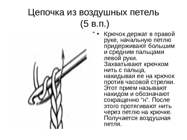 Цепочка из воздушных петель  (5 в.п.) Крючок держат в правой руке, начальную петлю придерживают большим и средним пальцами левой руки. Захватывают крючком нить с пальца, накидывая ее на крючок против часовой стрелки. Этот прием называют накидом и обозначают сокращенно “н”. После этого протягивают нить через петлю на крючке. Получается воздушная петля. 