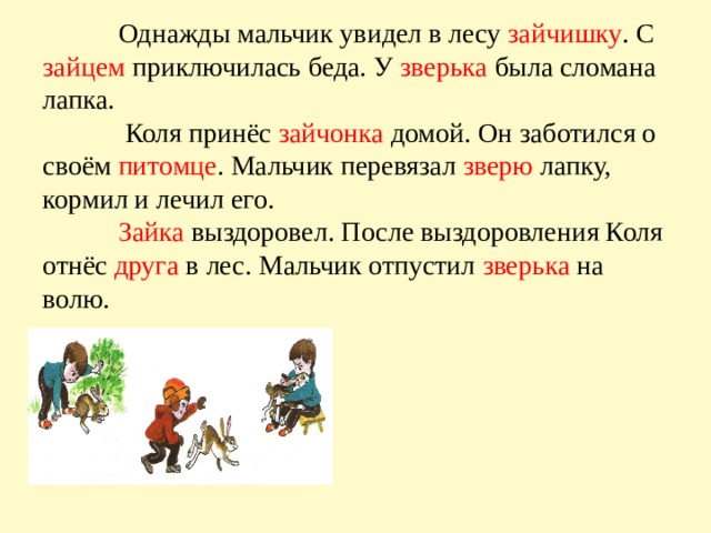  Однажды мальчик увидел в лесу зайчишку . С зайцем приключилась беда. У зверька была сломана лапка.  Коля принёс зайчонка домой. Он заботился о своём питомце . Мальчик перевязал зверю лапку, кормил и лечил его.   Зайка выздоровел. После выздоровления Коля отнёс друга в лес. Мальчик отпустил зверька на волю.   