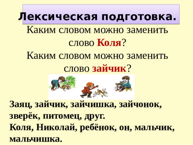      Лексическая подготовка.  Каким словом можно заменить слово Коля ?  Каким словом можно заменить слово зайчик ?   Заяц, зайчик, зайчишка, зайчонок, зверёк, питомец, друг. Коля, Николай, ребёнок, он, мальчик, мальчишка. 