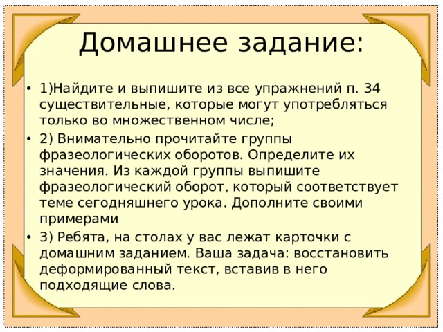 Домашнее задание: 1)Найдите и выпишите из все упражнений п. 34 существительные, которые могут употребляться только во множественном числе; 2) Внимательно прочитайте группы фразеологических оборотов. Определите их значения. Из каждой группы выпишите фразеологический оборот, который соответствует теме сегодняшнего урока. Дополните своими примерами 3) Ребята, на столах у вас лежат карточки с домашним заданием. Ваша задача: восстановить деформированный текст, вставив в него подходящие слова.  