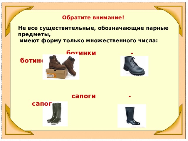 Обратите внимание! Не все существительные, обозначающие парные предметы,  имеют форму только множественного числа:   ботинки - ботинок            сапоги - сапог 