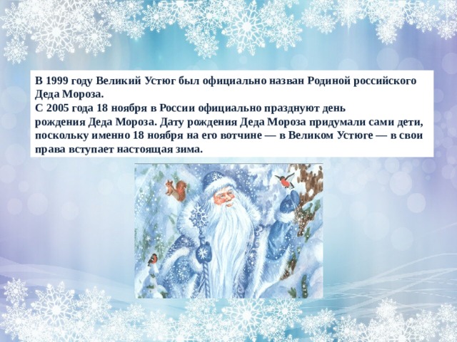В 1999 году Великий Устюг был официально назван Родиной российского Деда Мороза. С 2005 года 18 ноября в России официально празднуют день рождения Деда Мороза. Дату рождения Деда Мороза придумали сами дети, поскольку именно 18 ноября на его вотчине — в Великом Устюге — в свои права вступает настоящая зима. 